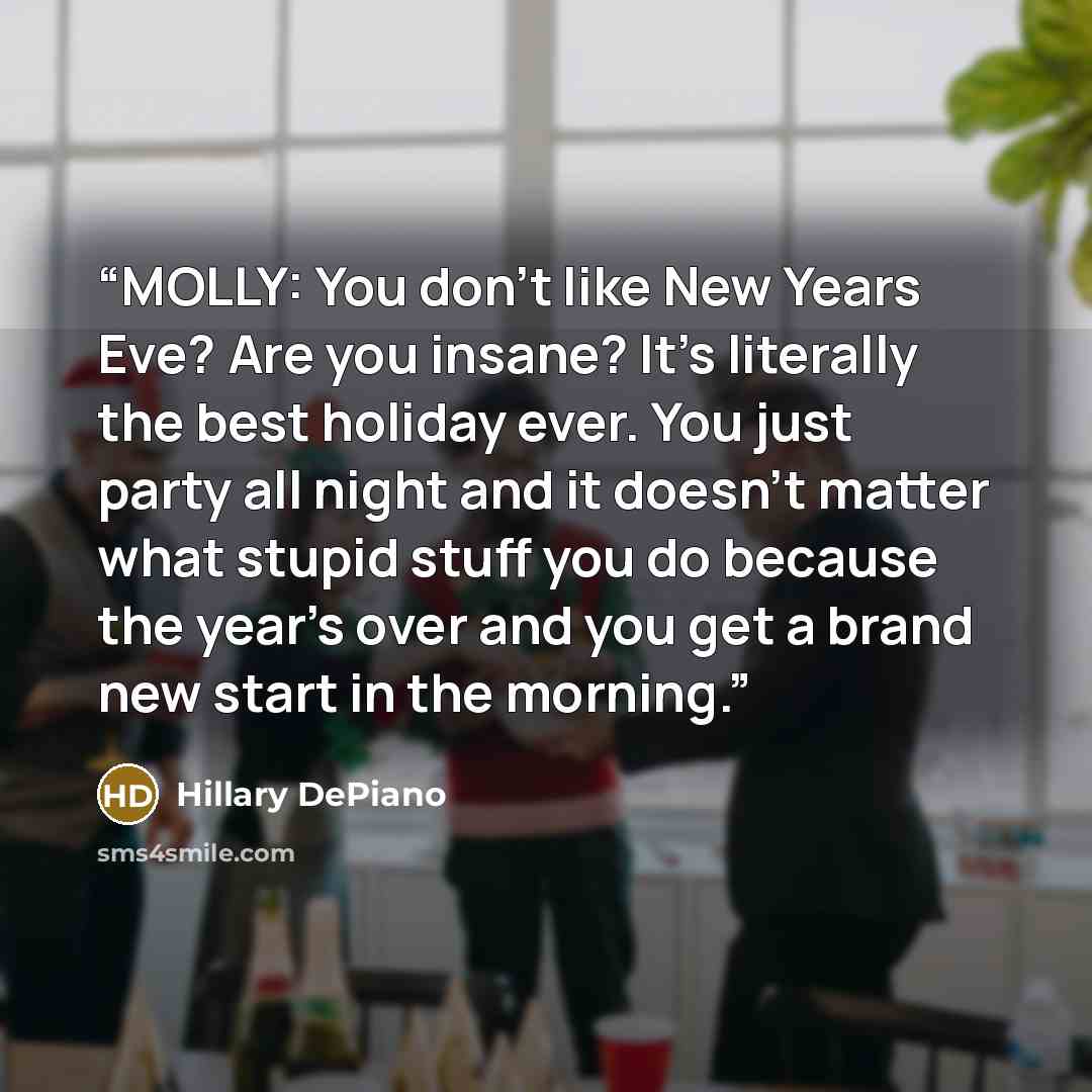 “MOLLY: You don't like New Years Eve? Are you insane? It's literally the best holiday ever. You just party all night and it doesn't matter what stupid stuff you do because the year's over and you get a brand new start in the morning.” quote by Hillary DePiano