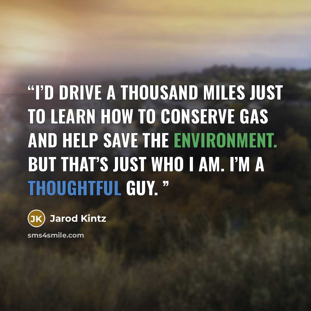 “I’d drive a thousand miles just to learn how to conserve gas and help save the environment. But that’s just who I am. I’m a thoughtful guy.” quote by Jarod Kintz