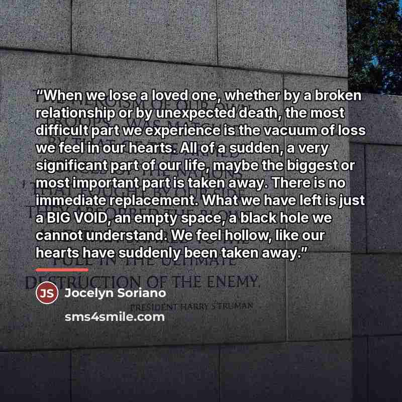 “When we lose a loved one, whether by a broken relationship or by unexpected death, the most difficult part we experience is the vacuum of loss we feel in our hearts. All of a sudden, a very significant part of our life, maybe the biggest or most important part is taken away. There is no immediate…” quote by Jocelyn Soriano