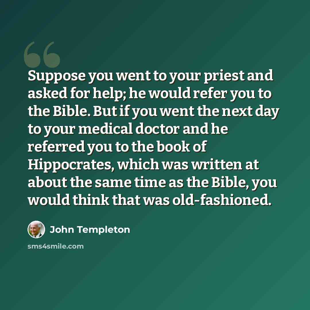 “Suppose you went to your priest and asked for help; he would refer you to the Bible. But if you went the next day to your medical doctor and he referred you to the book of Hippocrates, which was written at about the same time as the Bible, you would think that was old-fashioned.” quote by John Templeton