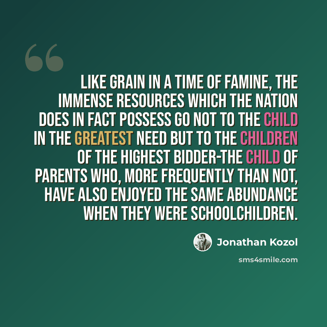 “Like grain in a time of famine, the immense resources which the nation does in fact possess go not to the child in the greatest need but to the children of the highest bidder-the child of parents who, more frequently than not, have also enjoyed the same abundance when they were schoolchildren.” quote by Jonathan Kozol
