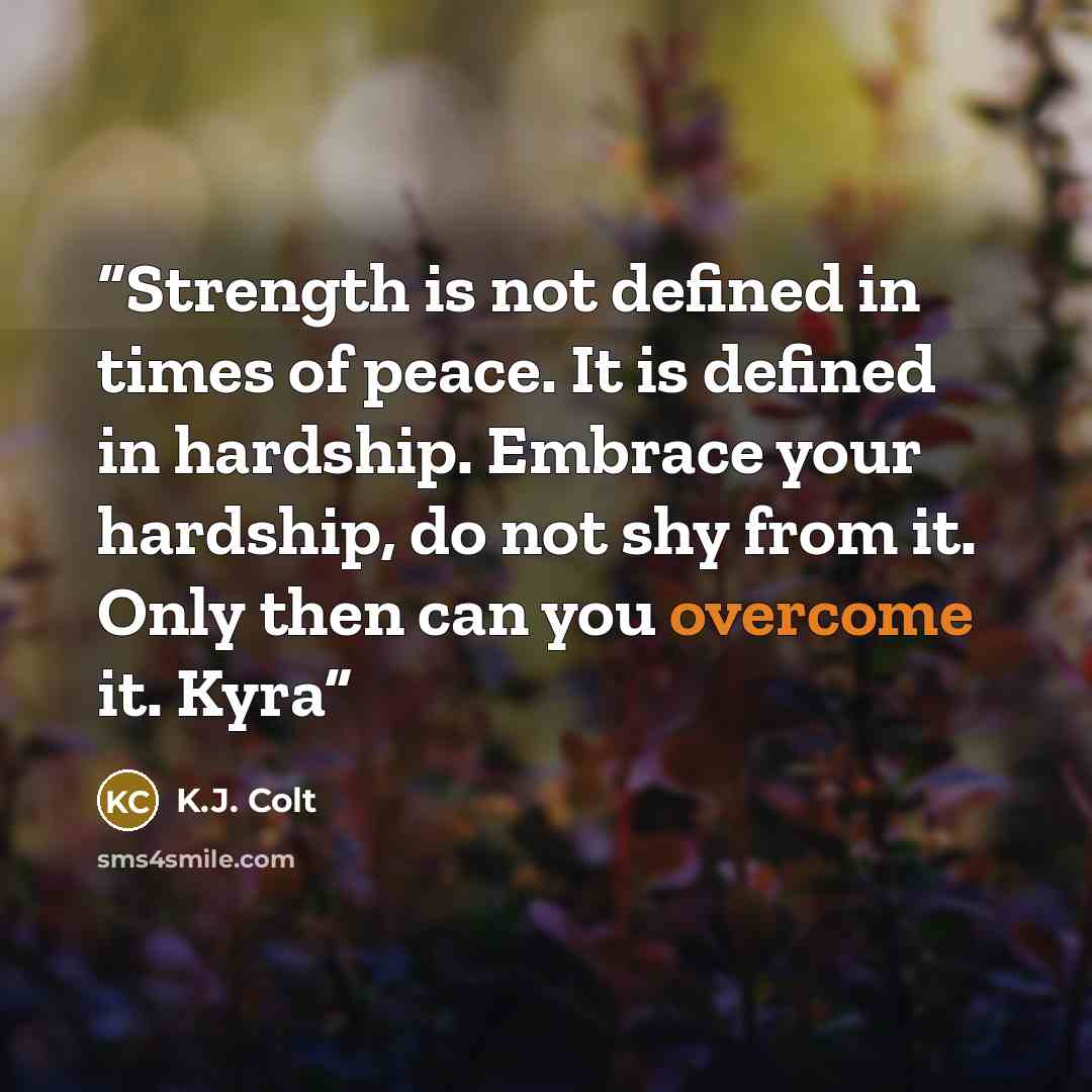 “Strength is not defined in times of peace. It is defined in hardship. Embrace your hardship, do not shy from it. Only then can you overcome it. Kyra” quote by K.J. Colt