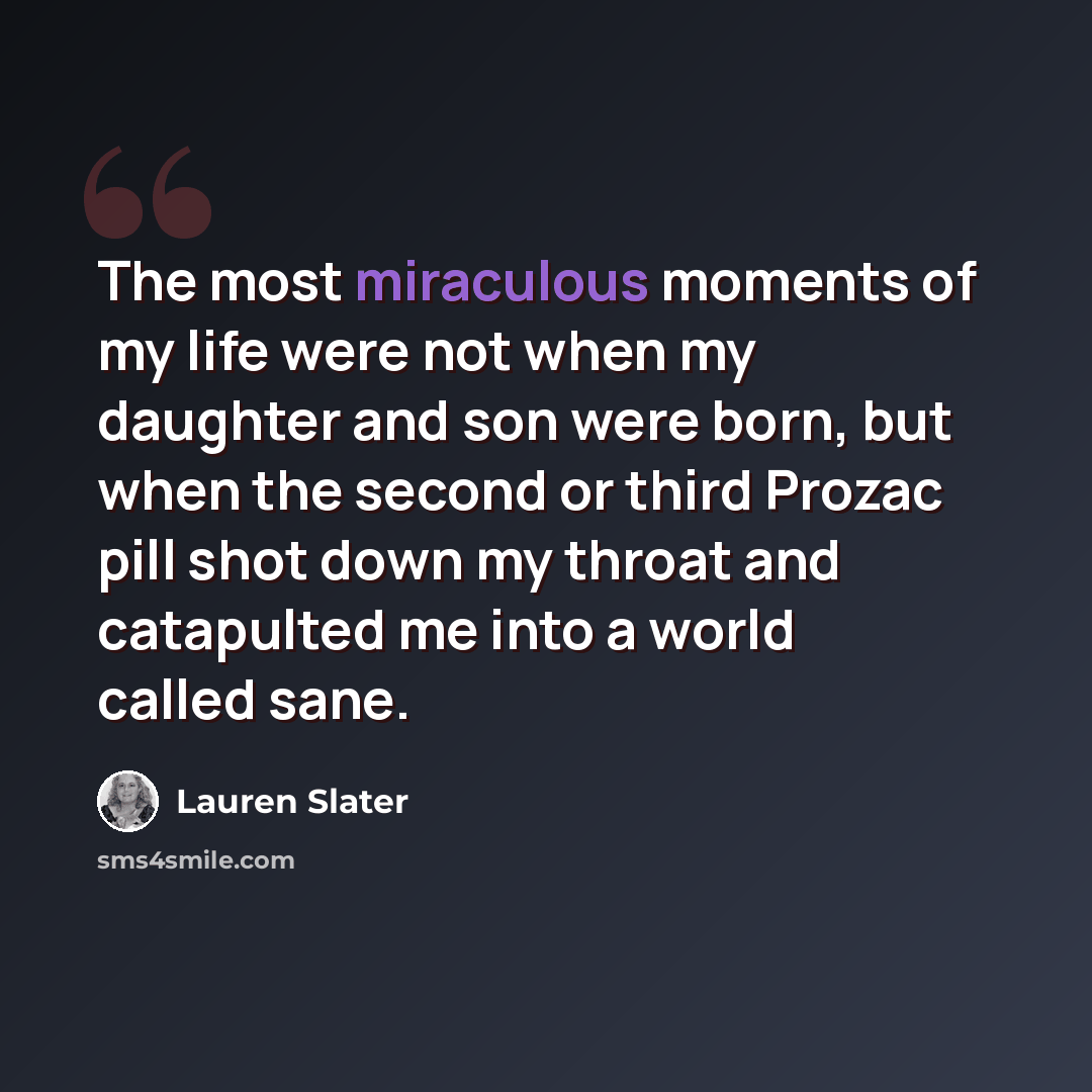 “The most miraculous moments of my life were not when my daughter and son were born, but when the second or third Prozac pill shot down my throat and catapulted me into a world called sane.” quote by Lauren Slater
