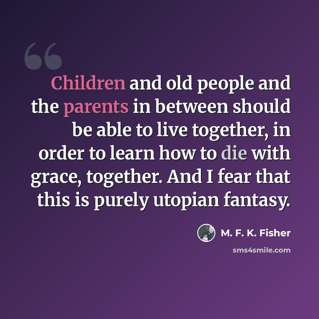 “Children and old people and the parents in between should be able to live together, in order to learn how to die with grace, together. And I fear that this is purely utopian fantasy.” quote by M. F. K. Fisher