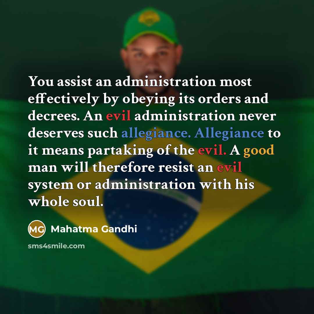 “You assist an administration most effectively by obeying its orders and decrees. An evil administration never deserves such allegiance. Allegiance to it means partaking of the evil. A good man will therefore resist an evil system or administration with his whole soul.” quote by Mahatma Gandhi