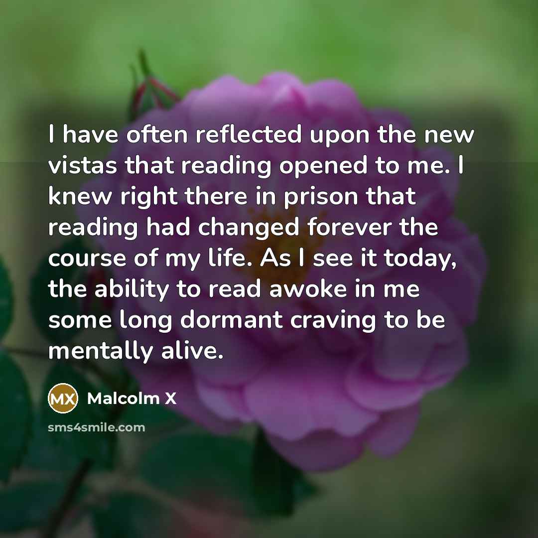 “I have often reflected upon the new vistas that reading opened to me. I knew right there in prison that reading had changed forever the course of my life. As I see it today, the ability to read awoke in me some long dormant craving to be mentally alive.” quote by Malcolm X