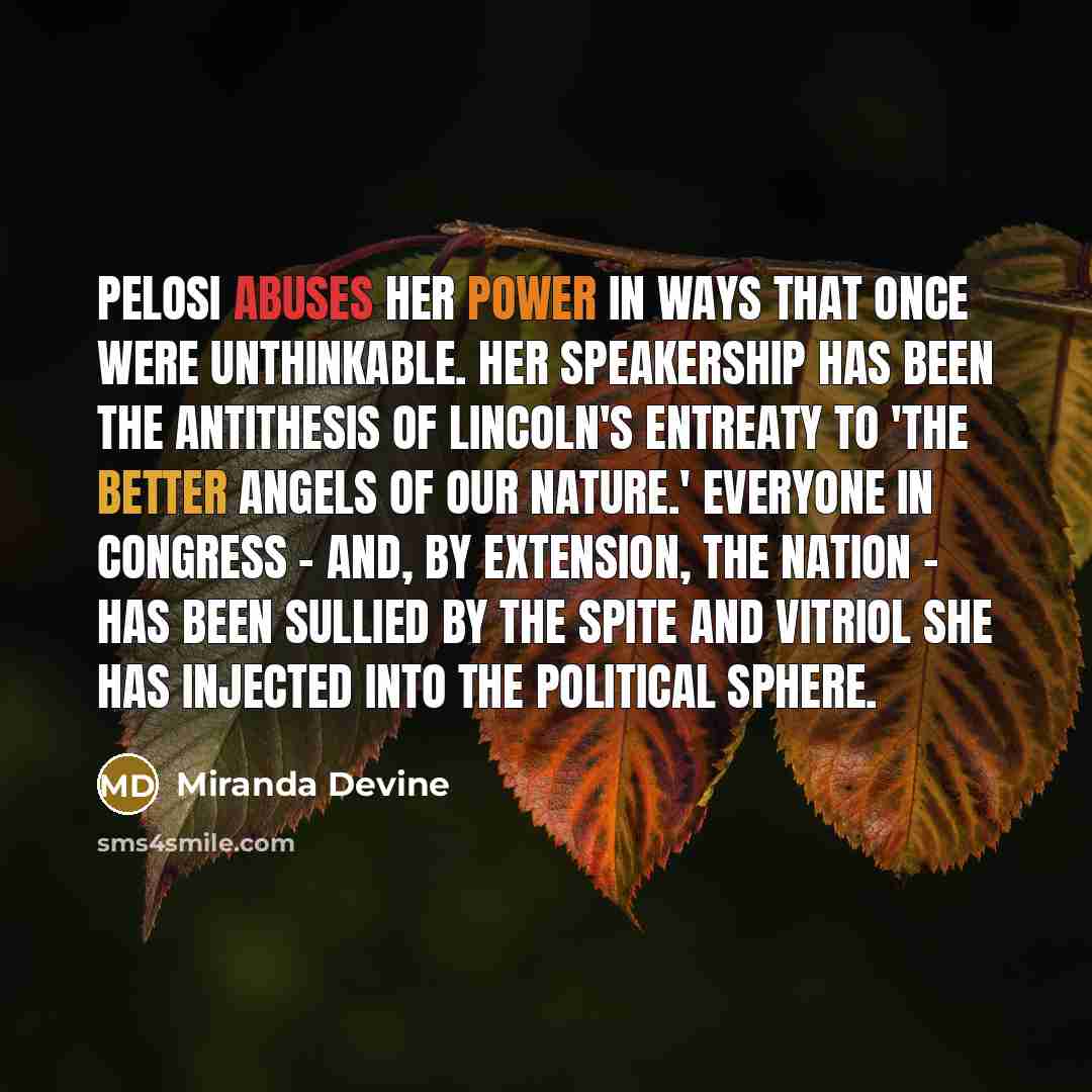 “Pelosi abuses her power in ways that once were unthinkable. Her speakership has been the antithesis of Lincoln's entreaty to 'the better angels of our nature.' Everyone in Congress - and, by extension, the nation - has been sullied by the spite and vitriol she has injected into the political sphere.” quote by Miranda Devine