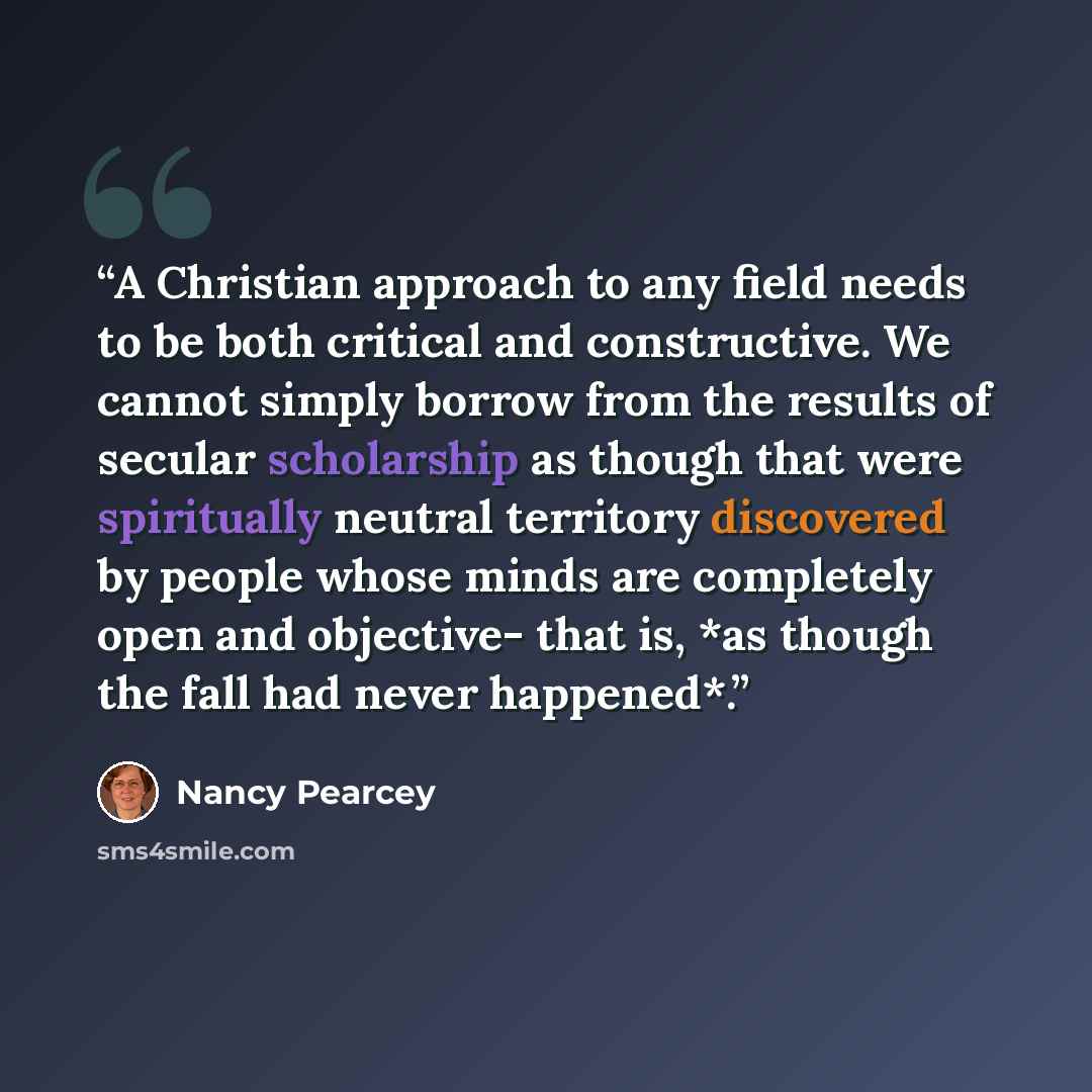 “A Christian approach to any field needs to be both critical and constructive. We cannot simply borrow from the results of secular scholarship as though that were spiritually neutral territory discovered by people whose minds are completely open and objective- that is, *as though the fall had never…” quote by Nancy Pearcey