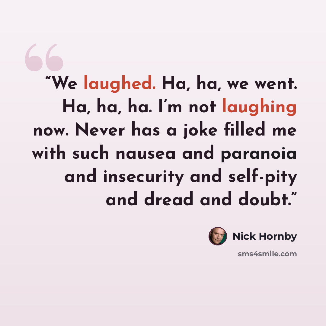 “We laughed. Ha, ha, we went. Ha, ha, ha. I’m not laughing now. Never has a joke filled me with such nausea and paranoia and insecurity and self-pity and dread and doubt.” quote by Nick Hornby