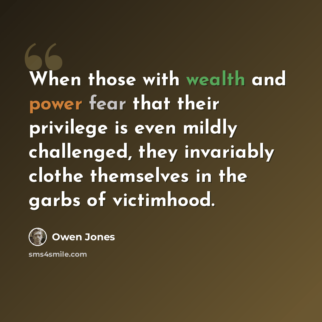 “When those with wealth and power fear that their privilege is even mildly challenged, they invariably clothe themselves in the garbs of victimhood.” quote by Owen Jones