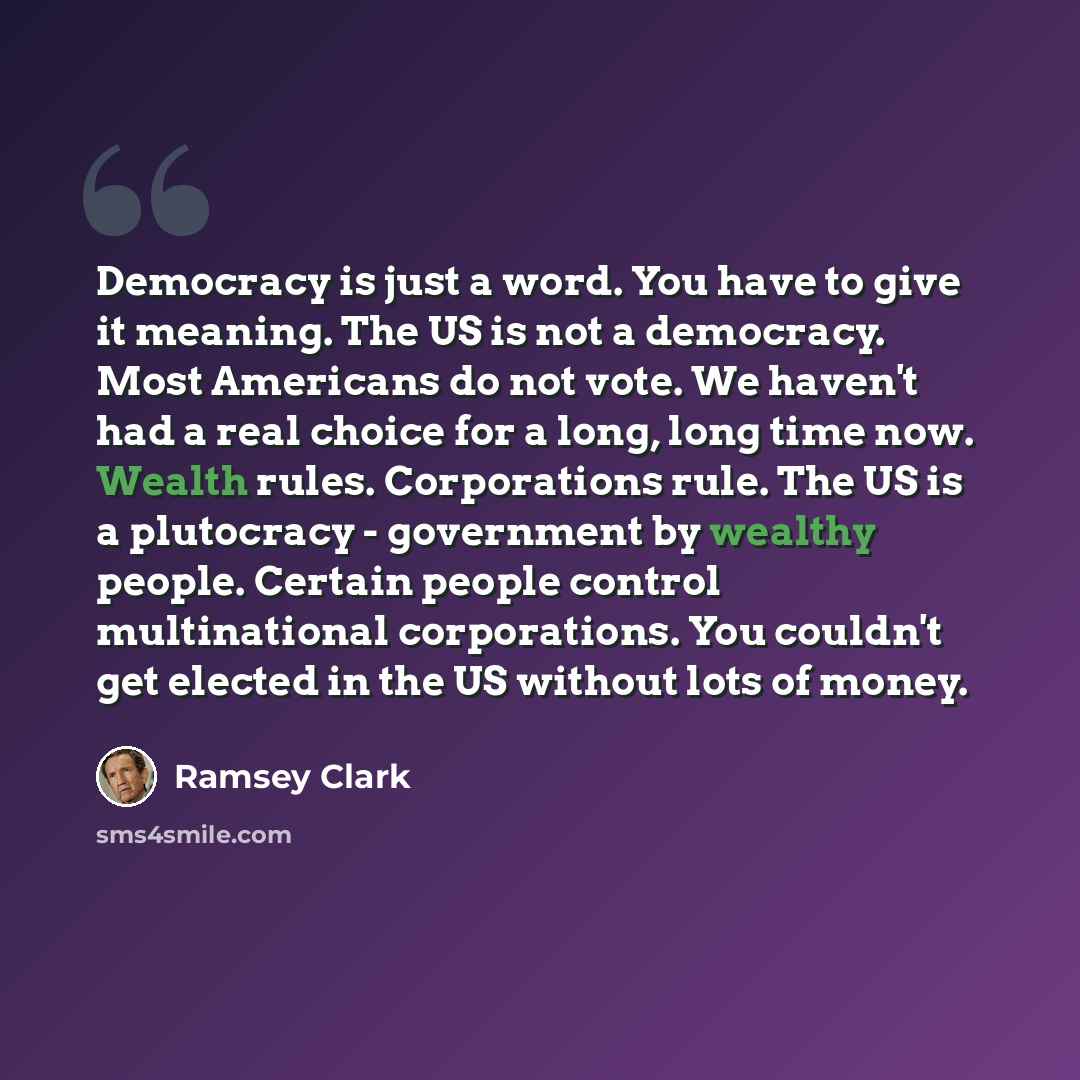 “Democracy is just a word. You have to give it meaning. The US is not a democracy. Most Americans do not vote. We haven't had a real choice for a long, long time now. Wealth rules. Corporations rule. The US is a plutocracy - government by wealthy people. Certain people control multinational…” quote by Ramsey Clark