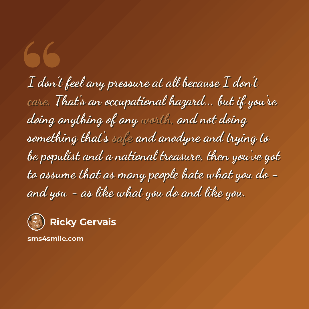 “I don't feel any pressure at all because I don't care. That's an occupational hazard... but if you're doing anything of any worth, and not doing something that's safe and anodyne and trying to be populist and a national treasure, then you've got to assume that as many people hate what you do - and…” quote by Ricky Gervais