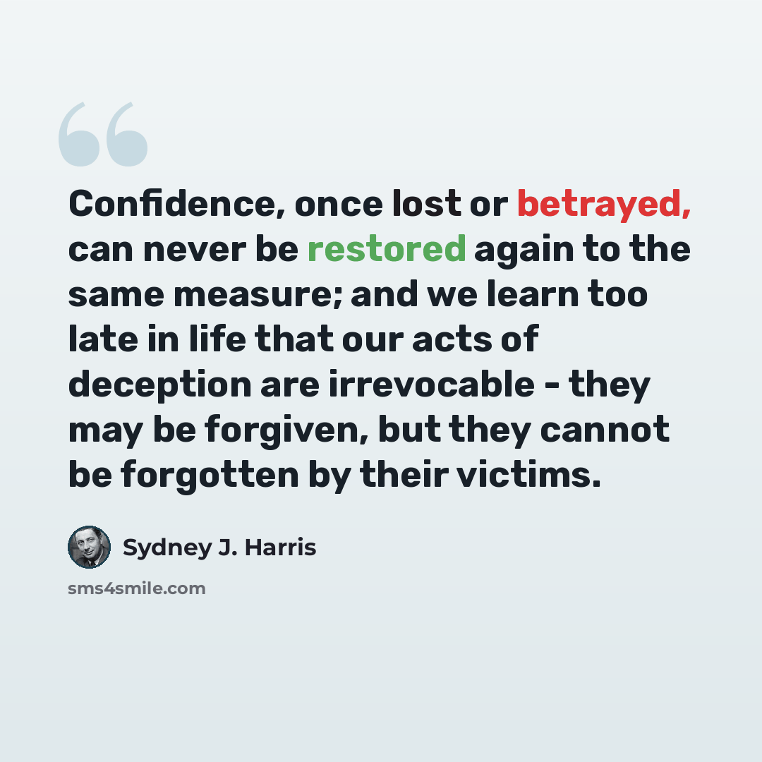 “Confidence, once lost or betrayed, can never be restored again to the same measure; and we learn too late in life that our acts of deception are irrevocable - they may be forgiven, but they cannot be forgotten by their victims.” quote by Sydney J. Harris