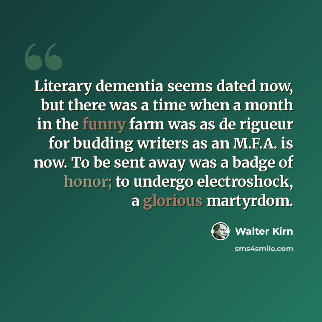 “Literary dementia seems dated now, but there was a time when a month in the funny farm was as de rigueur for budding writers as an M.F.A. is now. To be sent away was a badge of honor; to undergo electroshock, a glorious martyrdom.” quote by Walter Kirn
