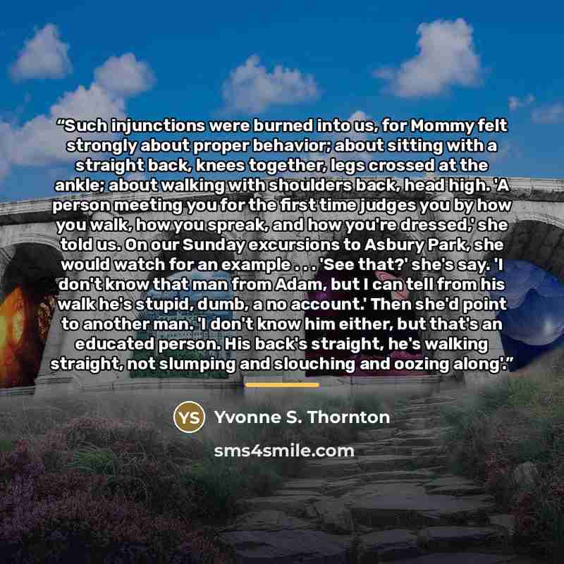 “Such injunctions were burned into us, for Mommy felt strongly about proper behavior; about sitting with a straight back, knees together, legs crossed at the ankle; about walking with shoulders back, head high. 'A person meeting you for the first time judges you by how you walk, how you spreak, and…” quote by Yvonne S. Thornton