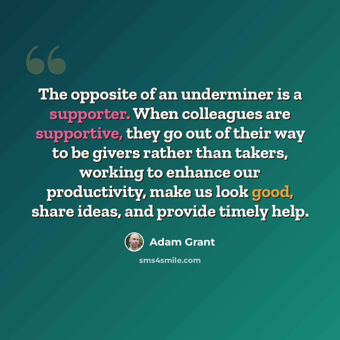 “The opposite of an underminer is a supporter. When colleagues are supportive, they go out of their way to be givers rather than takers, working to enhance our productivity, make us look good, share ideas, and provide timely help.” quote by Adam Grant