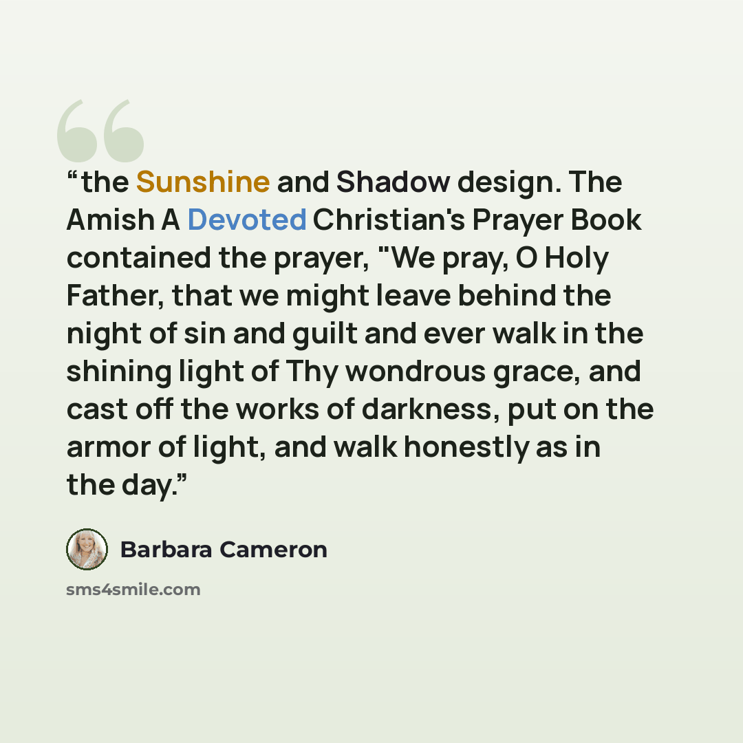 “the Sunshine and Shadow design. The Amish A Devoted Christian's Prayer Book contained the prayer, "We pray, O Holy Father, that we might leave behind the night of sin and guilt and ever walk in the shining light of Thy wondrous grace, and cast off the works of darkness, put on the armor of light…” quote by Barbara Cameron