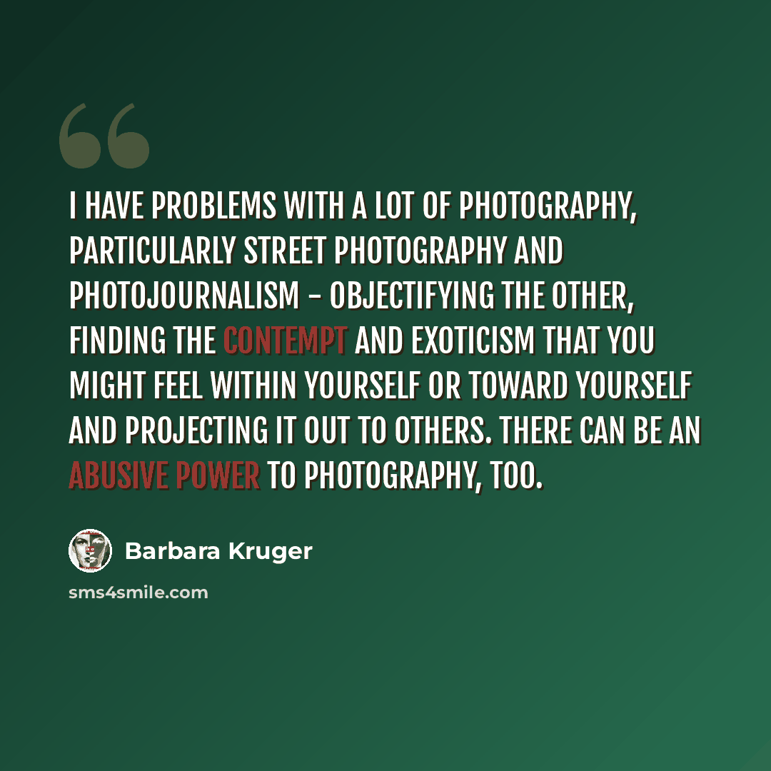“I have problems with a lot of photography, particularly street photography and photojournalism - objectifying the other, finding the contempt and exoticism that you might feel within yourself or toward yourself and projecting it out to others. There can be an abusive power to photography, too.” quote by Barbara Kruger