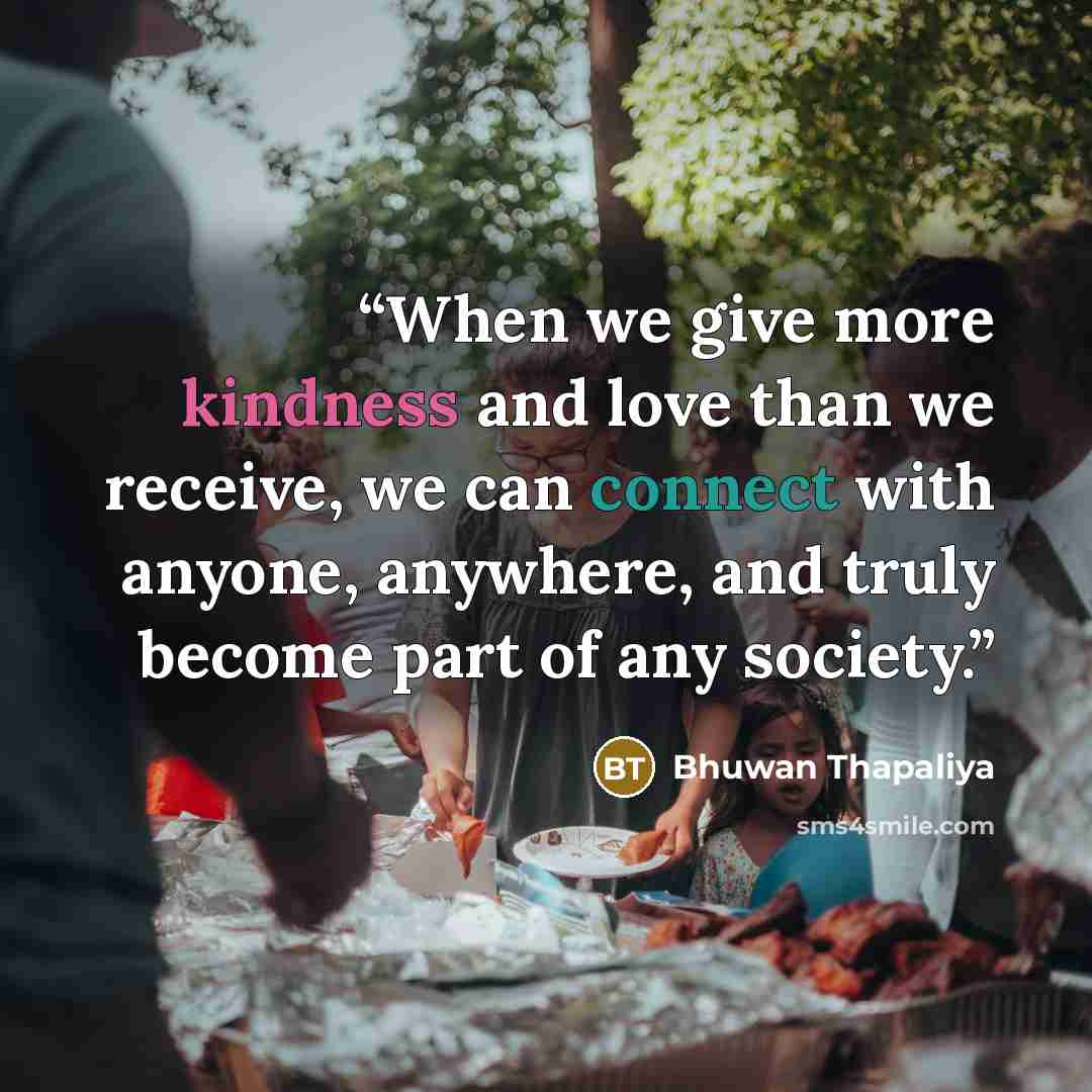 “When we give more kindness and love than we receive, we can connect with anyone, anywhere, and truly become part of any society.” quote by Bhuwan Thapaliya