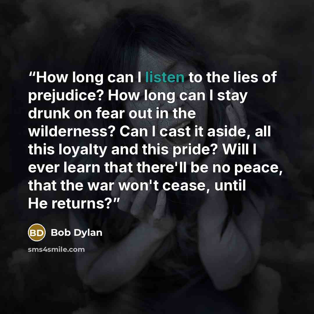 “How long can I listen to the lies of prejudice? How long can I stay drunk on fear out in the wilderness? Can I cast it aside, all this loyalty and this pride? Will I ever learn that there'll be no peace, that the war won't cease, until He returns?” quote by Bob Dylan