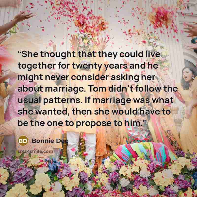 “She thought that they could live together for twenty years and he might never consider asking her about marriage. Tom didn’t follow the usual patterns. If marriage was what she wanted, then she would have to be the one to propose to him.” quote by Bonnie Dee