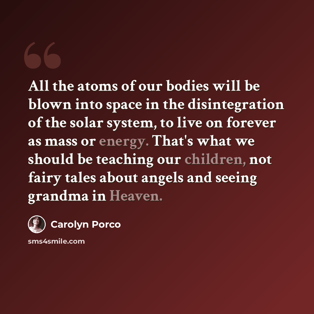 “All the atoms of our bodies will be blown into space in the disintegration of the solar system, to live on forever as mass or energy. That's what we should be teaching our children, not fairy tales about angels and seeing grandma in Heaven.” quote by Carolyn Porco