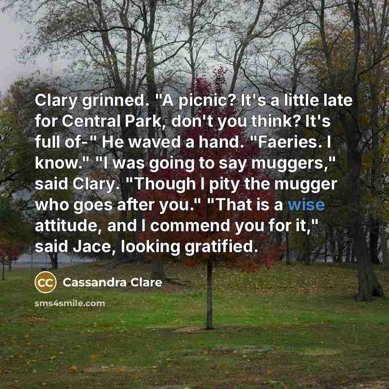 “Clary grinned. "A picnic? It's a little late for Central Park, don't you think? It's full of-" He waved a hand. "Faeries. I know." "I was going to say muggers," said Clary. "Though I pity the mugger who goes after you." "That is a wise attitude, and I commend you for it," said Jace, looking…” quote by Cassandra Clare