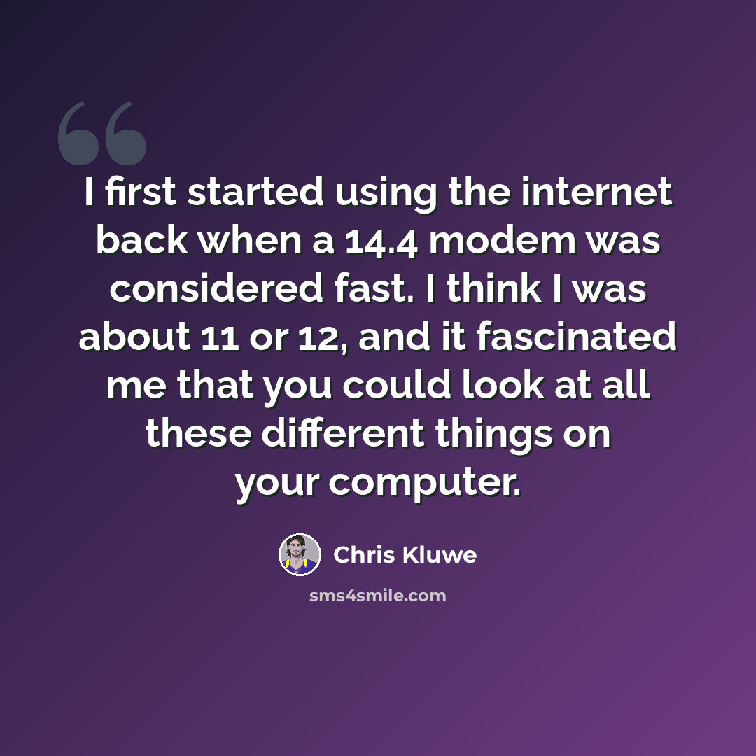 “I first started using the internet back when a 14.4 modem was considered fast. I think I was about 11 or 12, and it fascinated me that you could look at all these different things on your computer.” quote by Chris Kluwe