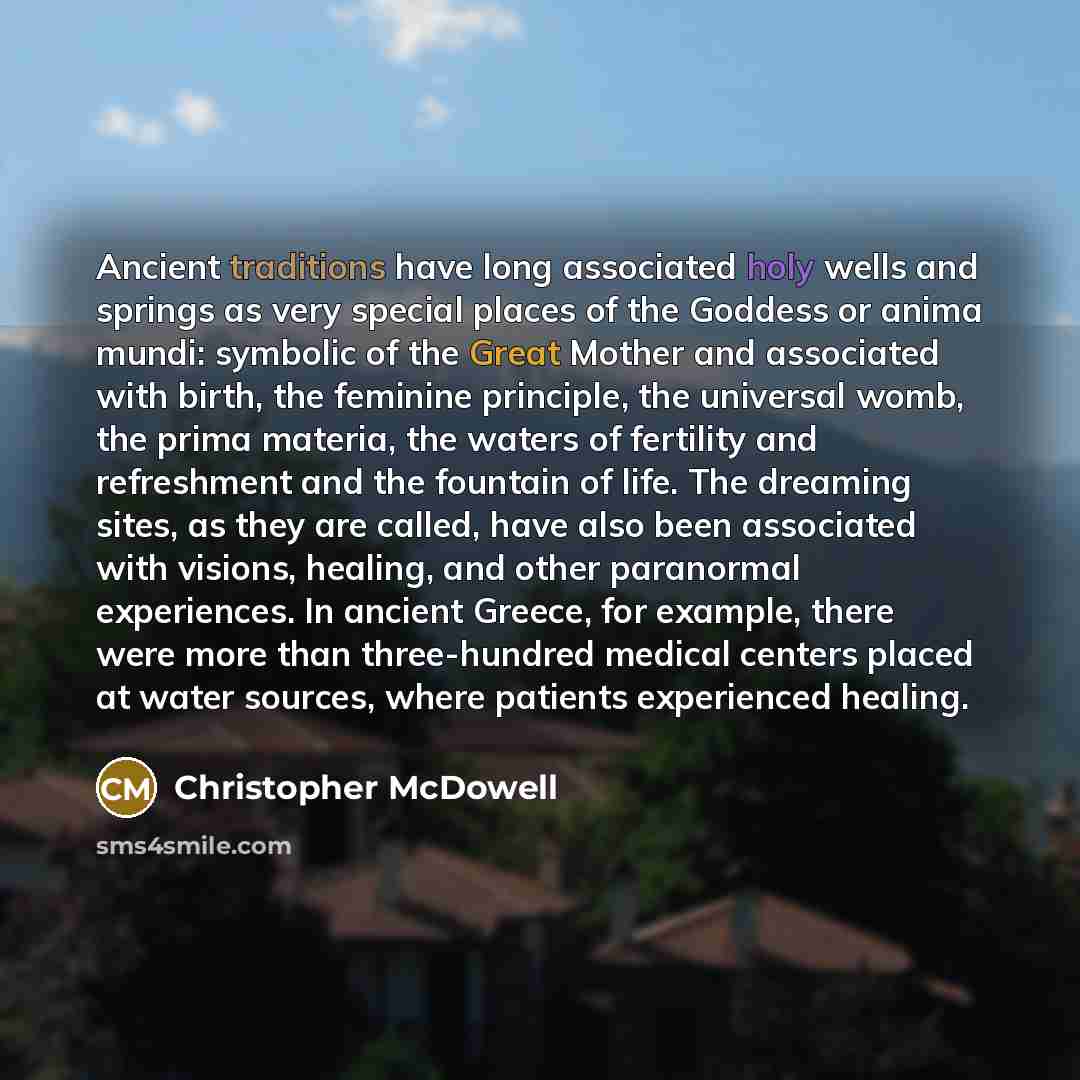 “Ancient traditions have long associated holy wells and springs as very special places of the Goddess or anima mundi: symbolic of the Great Mother and associated with birth, the feminine principle, the universal womb, the prima materia, the waters of fertility and refreshment and the fountain of…” quote by Christopher McDowell