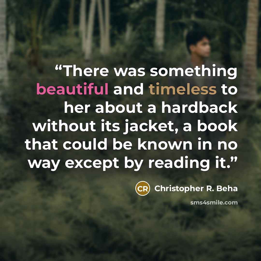 “There was something beautiful and timeless to her about a hardback without its jacket, a book that could be known in no way except by reading it.” quote by Christopher R. Beha