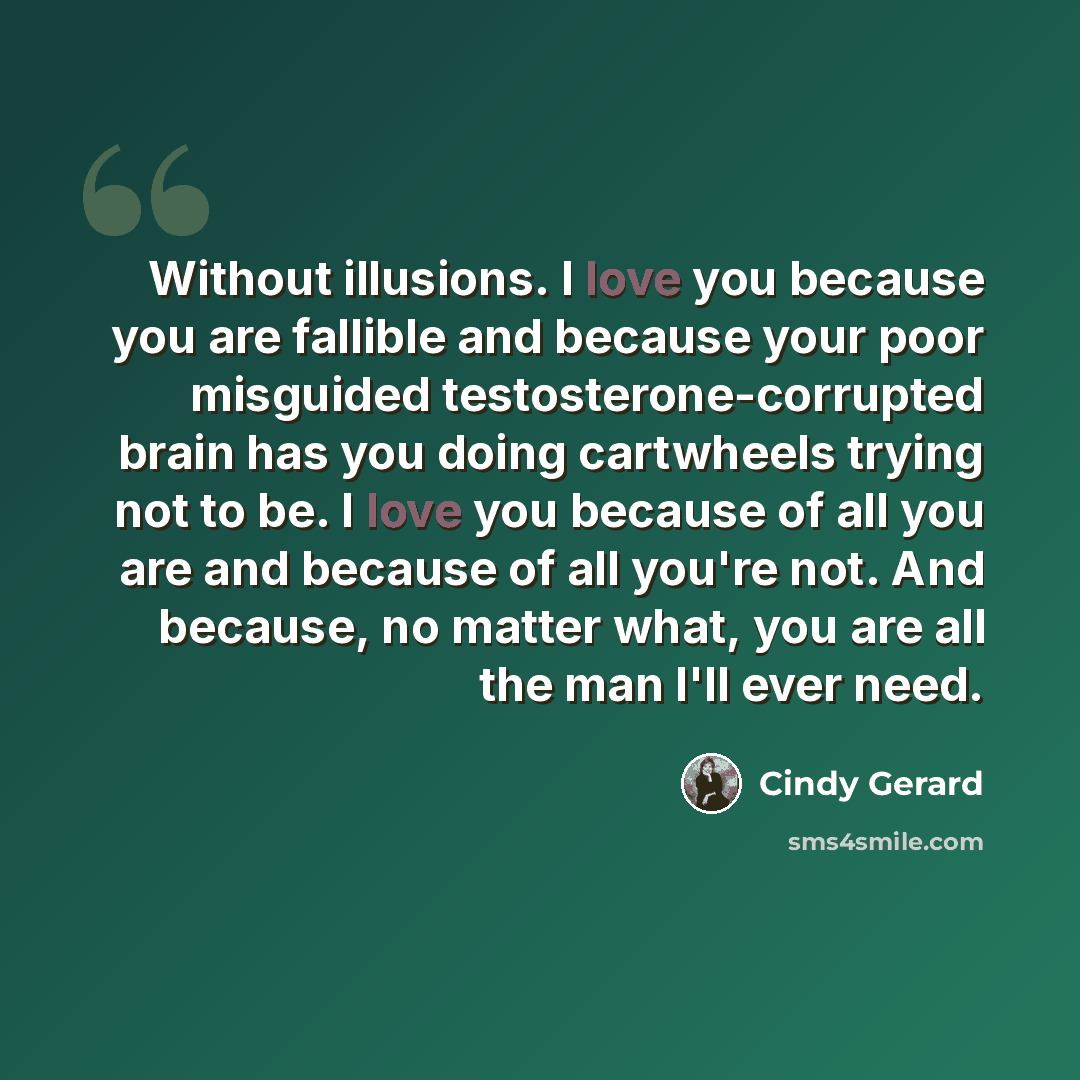 “Without illusions. I love you because you are fallible and because your poor misguided testosterone-corrupted brain has you doing cartwheels trying not to be. I love you because of all you are and because of all you're not. And because, no matter what, you are all the man I'll ever need.” quote by Cindy Gerard