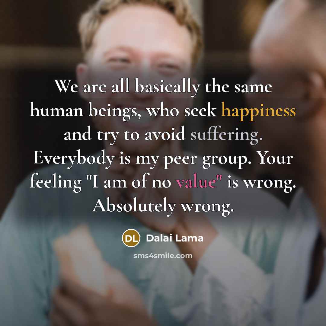 “We are all basically the same human beings, who seek happiness and try to avoid suffering. Everybody is my peer group. Your feeling "I am of no value" is wrong. Absolutely wrong.” quote by Dalai Lama