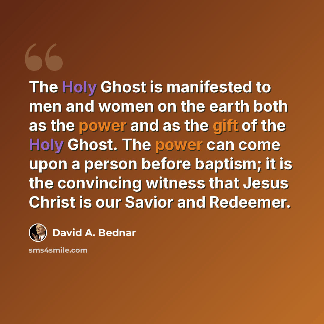 “The Holy Ghost is manifested to men and women on the earth both as the power and as the gift of the Holy Ghost. The power can come upon a person before baptism; it is the convincing witness that Jesus Christ is our Savior and Redeemer.” quote by David A. Bednar