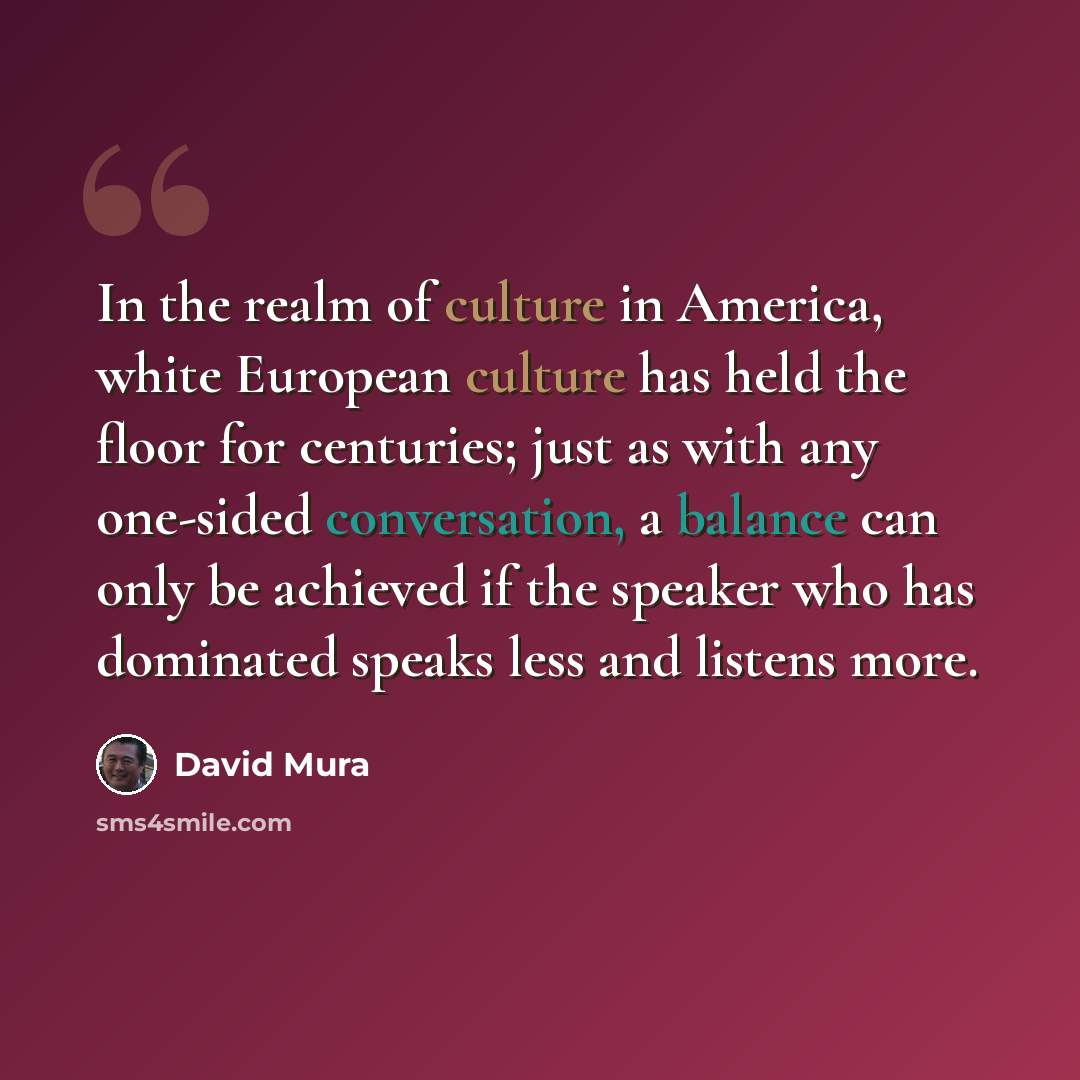 “In the realm of culture in America, white European culture has held the floor for centuries; just as with any one-sided conversation, a balance can only be achieved if the speaker who has dominated speaks less and listens more.” quote by David Mura