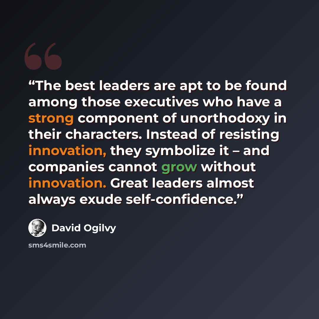 “The best leaders are apt to be found among those executives who have a strong component of unorthodoxy in their characters. Instead of resisting innovation, they symbolize it – and companies cannot grow without innovation. Great leaders almost always exude self-confidence.” quote by David Ogilvy
