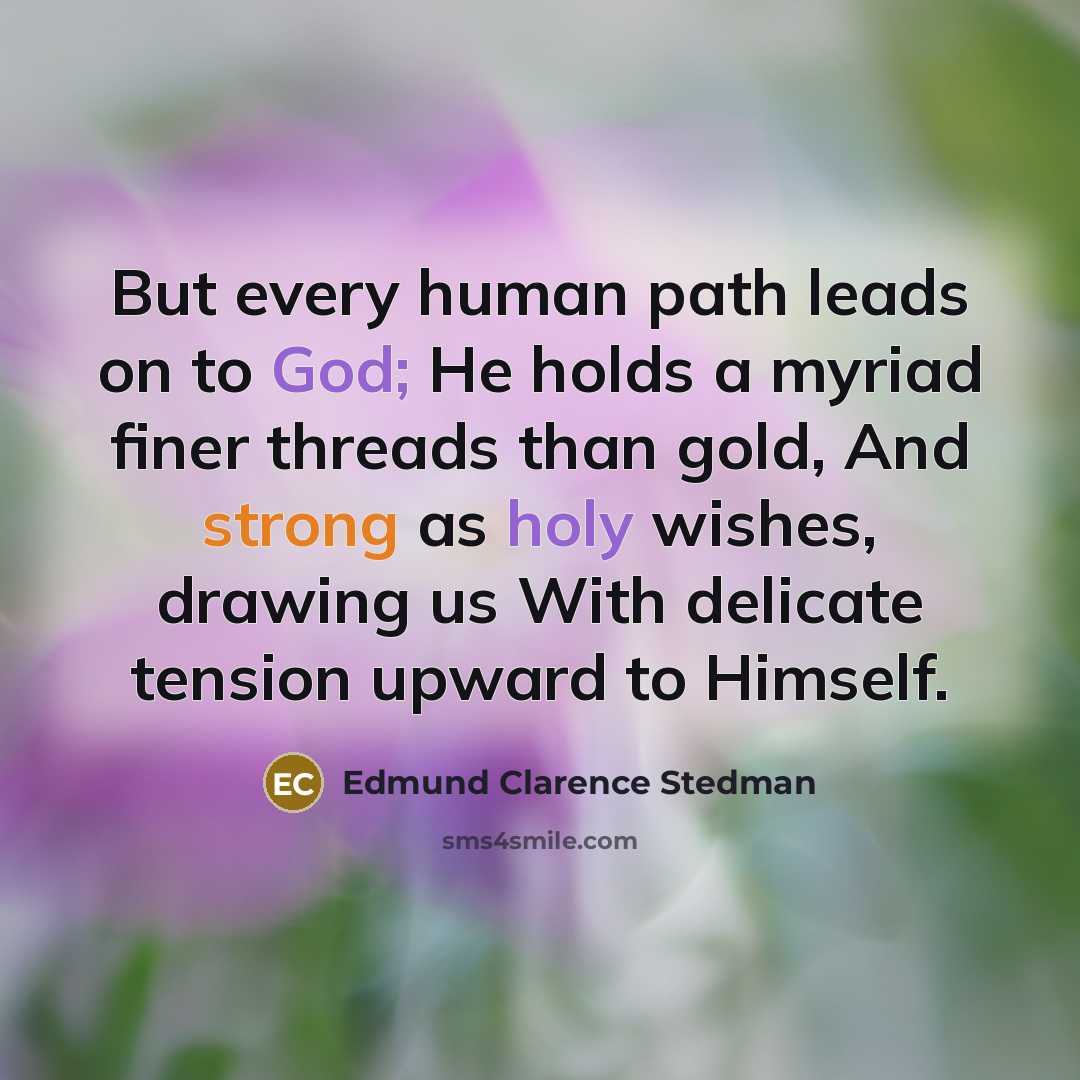 “But every human path leads on to God; He holds a myriad finer threads than gold, And strong as holy wishes, drawing us With delicate tension upward to Himself.” quote by Edmund Clarence Stedman