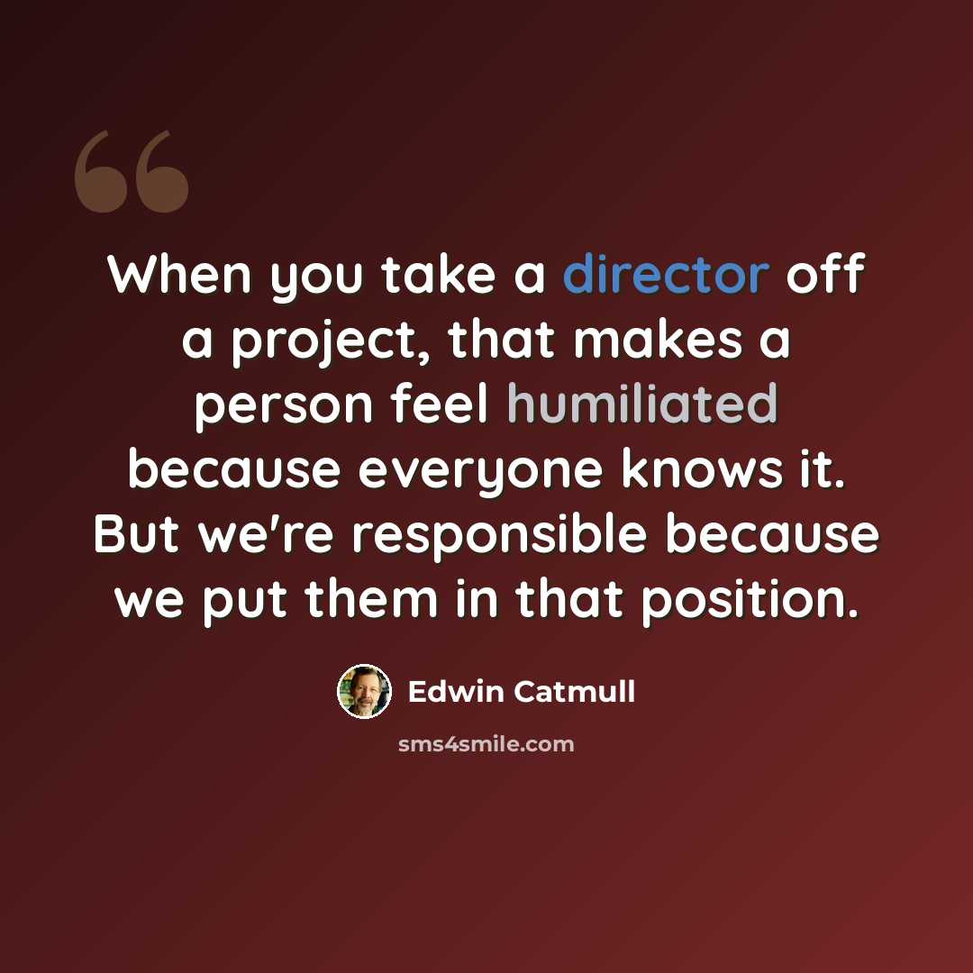 “When you take a director off a project, that makes a person feel humiliated because everyone knows it. But we're responsible because we put them in that position.” quote by Edwin Catmull