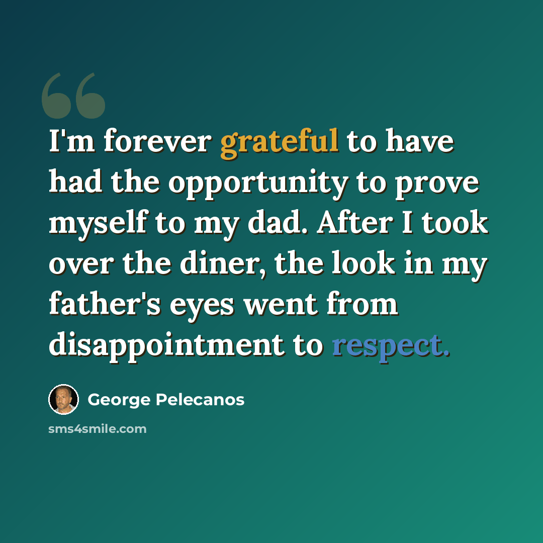 “I'm forever grateful to have had the opportunity to prove myself to my dad. After I took over the diner, the look in my father's eyes went from disappointment to respect.” quote by George Pelecanos