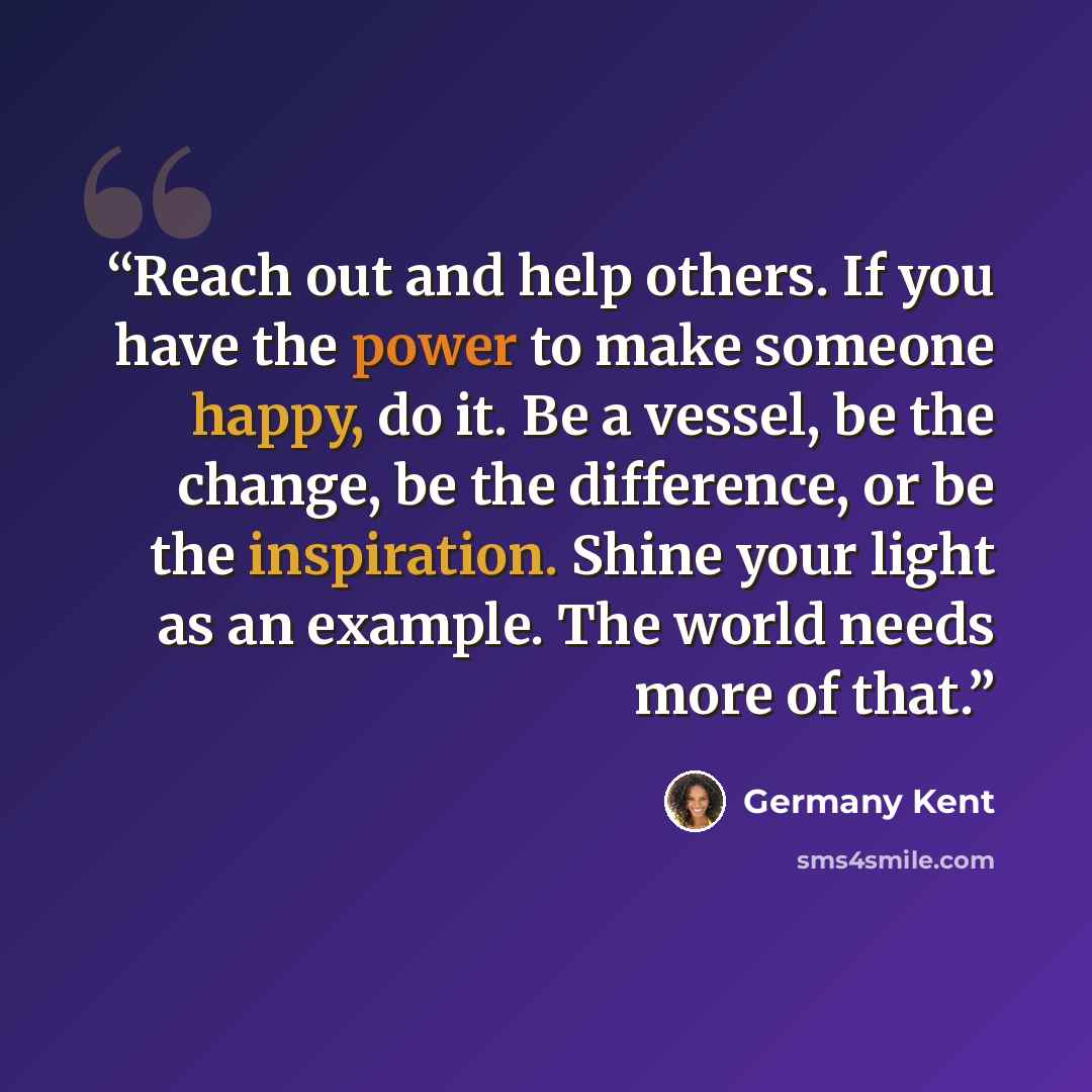 “Reach out and help others. If you have the power to make someone happy, do it. Be a vessel, be the change, be the difference, or be the inspiration. Shine your light as an example. The world needs more of that.” quote by Germany Kent