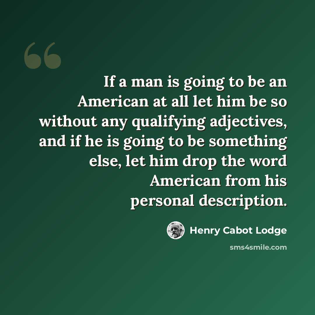 “If a man is going to be an American at all let him be so without any qualifying adjectives, and if he is going to be something else, let him drop the word American from his personal description.” quote by Henry Cabot Lodge
