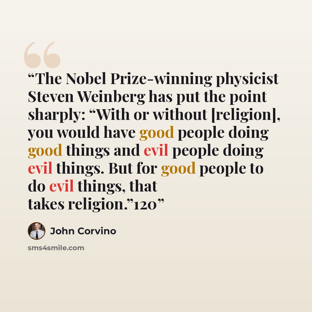 “The Nobel Prize-winning physicist Steven Weinberg has put the point sharply: “With or without [religion], you would have good people doing good things and evil people doing evil things. But for good people to do evil things, that takes religion.”120” quote by John Corvino