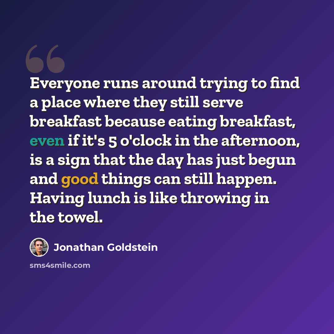 “Everyone runs around trying to find a place where they still serve breakfast because eating breakfast, even if it's 5 o'clock in the afternoon, is a sign that the day has just begun and good things can still happen. Having lunch is like throwing in the towel.” quote by Jonathan Goldstein