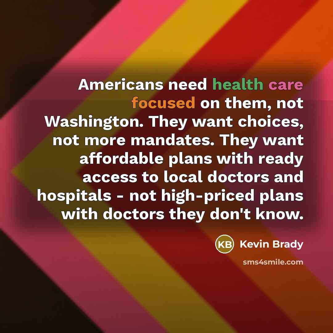 “Americans need health care focused on them, not Washington. They want choices, not more mandates. They want affordable plans with ready access to local doctors and hospitals - not high-priced plans with doctors they don't know.” quote by Kevin Brady