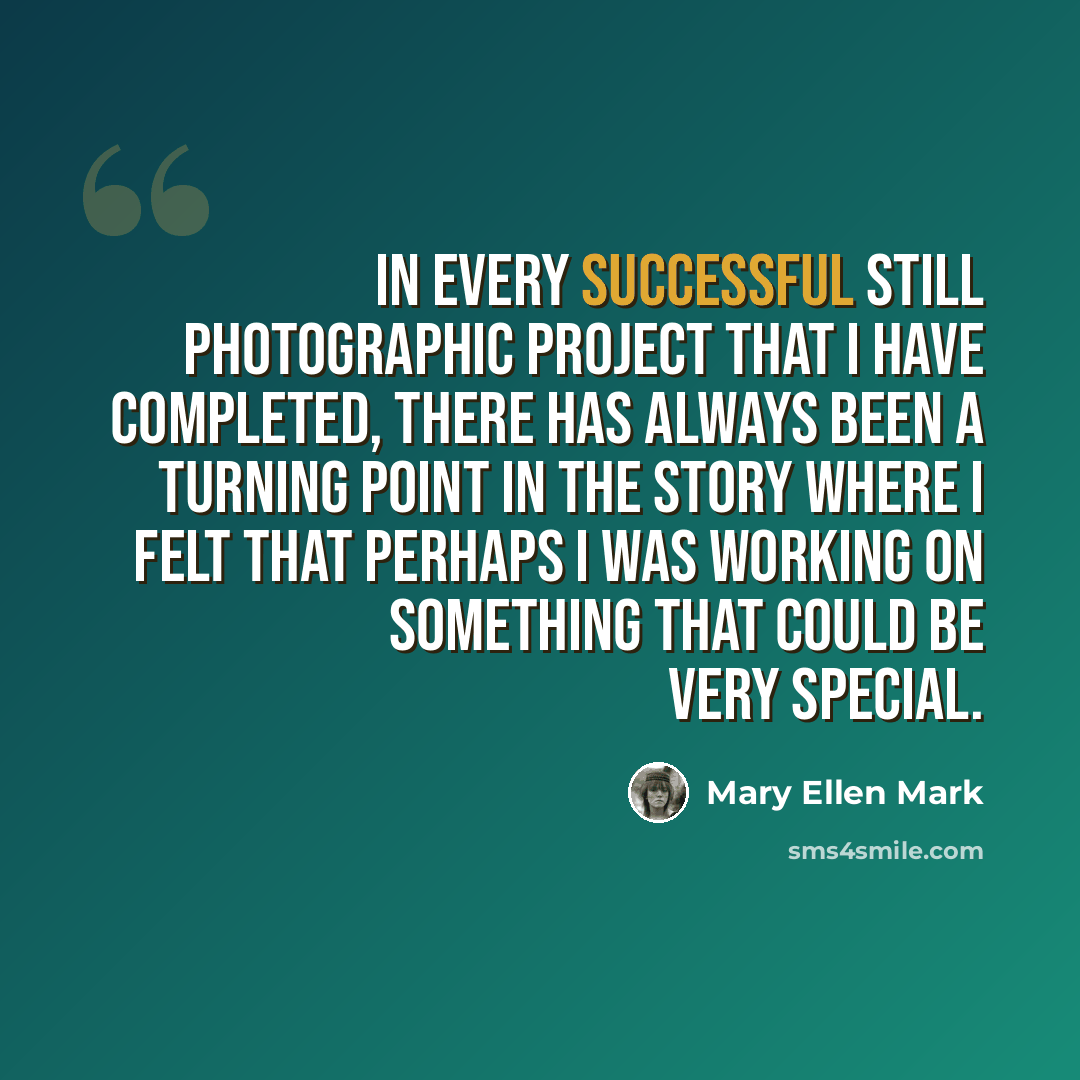 “In every successful still photographic project that I have completed, there has always been a turning point in the story where I felt that perhaps I was working on something that could be very special.” quote by Mary Ellen Mark