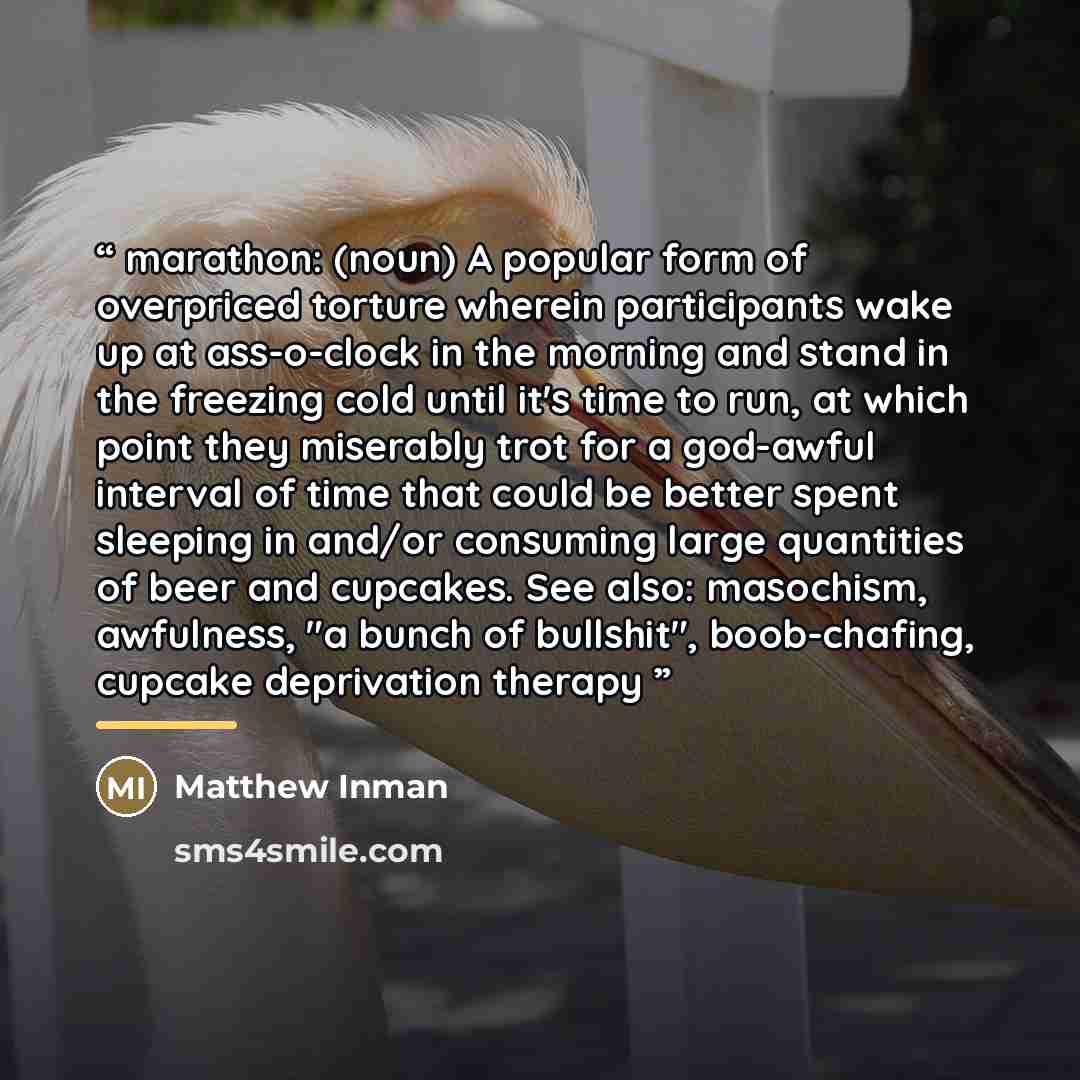 “marathon: (noun) A popular form of overpriced torture wherein participants wake up at ass-o-clock in the morning and stand in the freezing cold until it's time to run, at which point they miserably trot for a god-awful interval of time that could be better spent sleeping in and/or consuming large…” quote by Matthew Inman