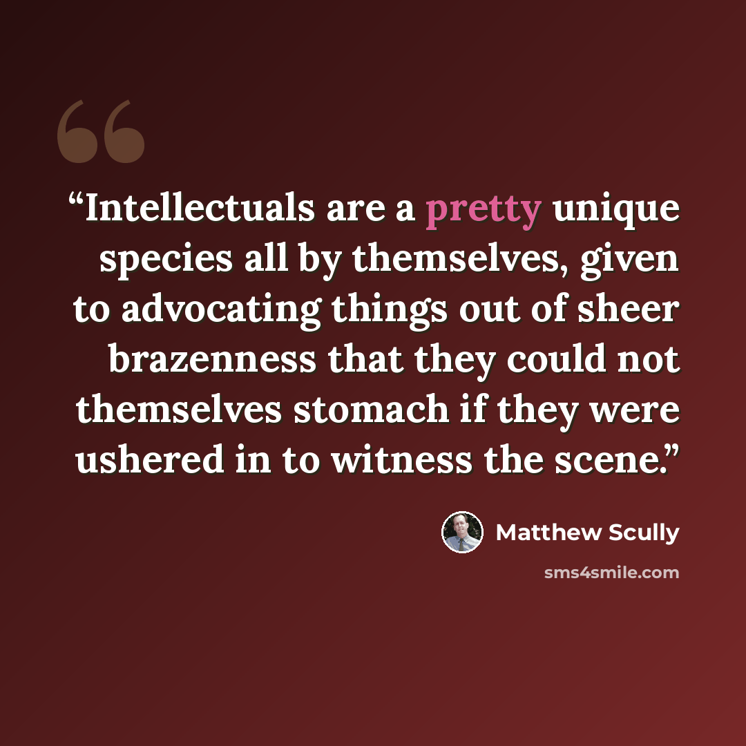 “Intellectuals are a pretty unique species all by themselves, given to advocating things out of sheer brazenness that they could not themselves stomach if they were ushered in to witness the scene.” quote by Matthew Scully