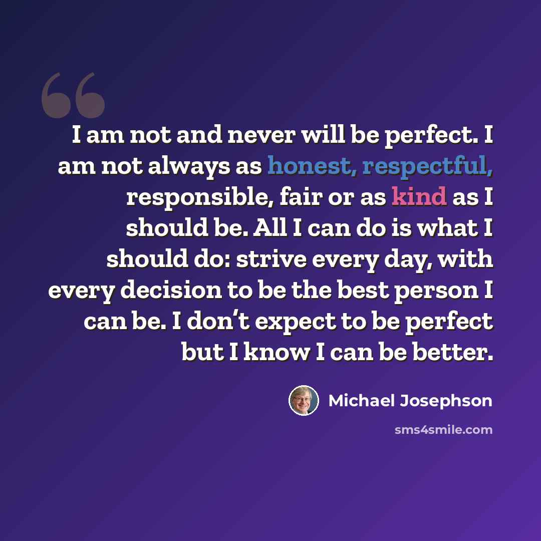 “I am not and never will be perfect. I am not always as honest, respectful, responsible, fair or as kind as I should be. All I can do is what I should do: strive every day, with every decision to be the best person I can be. I don’t expect to be perfect but I know I can be better.” quote by Michael Josephson