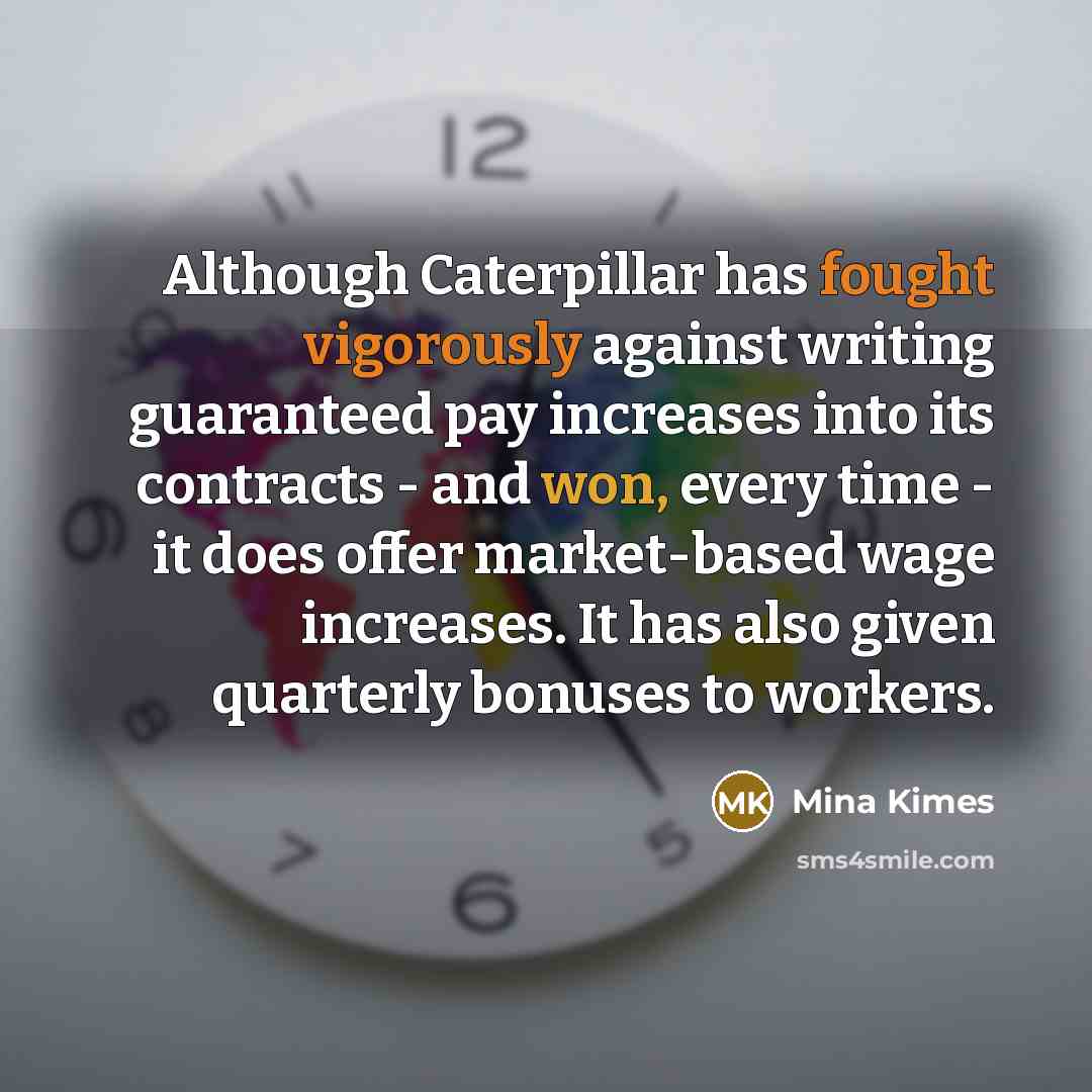 “Although Caterpillar has fought vigorously against writing guaranteed pay increases into its contracts - and won, every time - it does offer market-based wage increases. It has also given quarterly bonuses to workers.” quote by Mina Kimes
