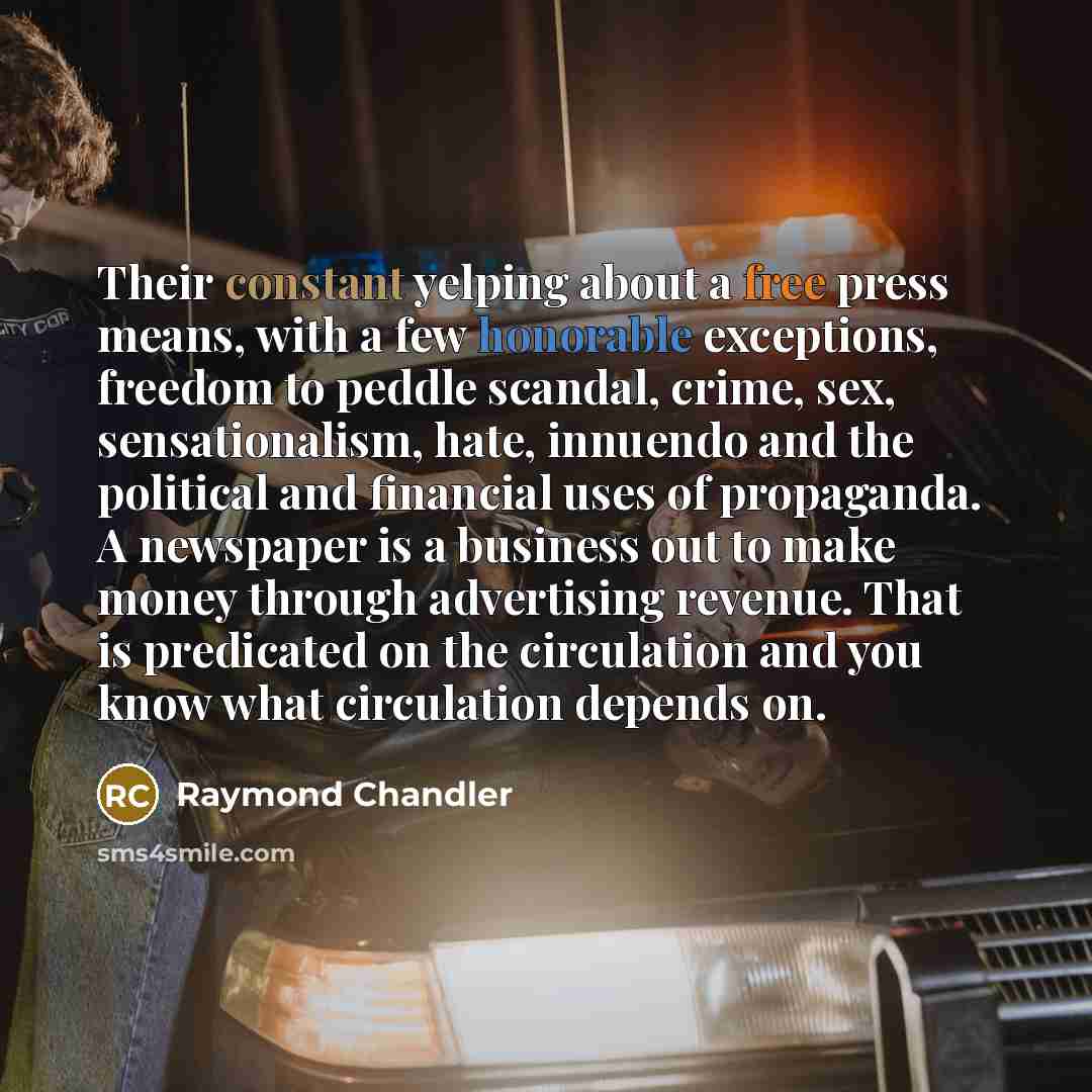 “Their constant yelping about a free press means, with a few honorable exceptions, freedom to peddle scandal, crime, sex, sensationalism, hate, innuendo and the political and financial uses of propaganda. A newspaper is a business out to make money through advertising revenue. That is predicated on…” quote by Raymond Chandler