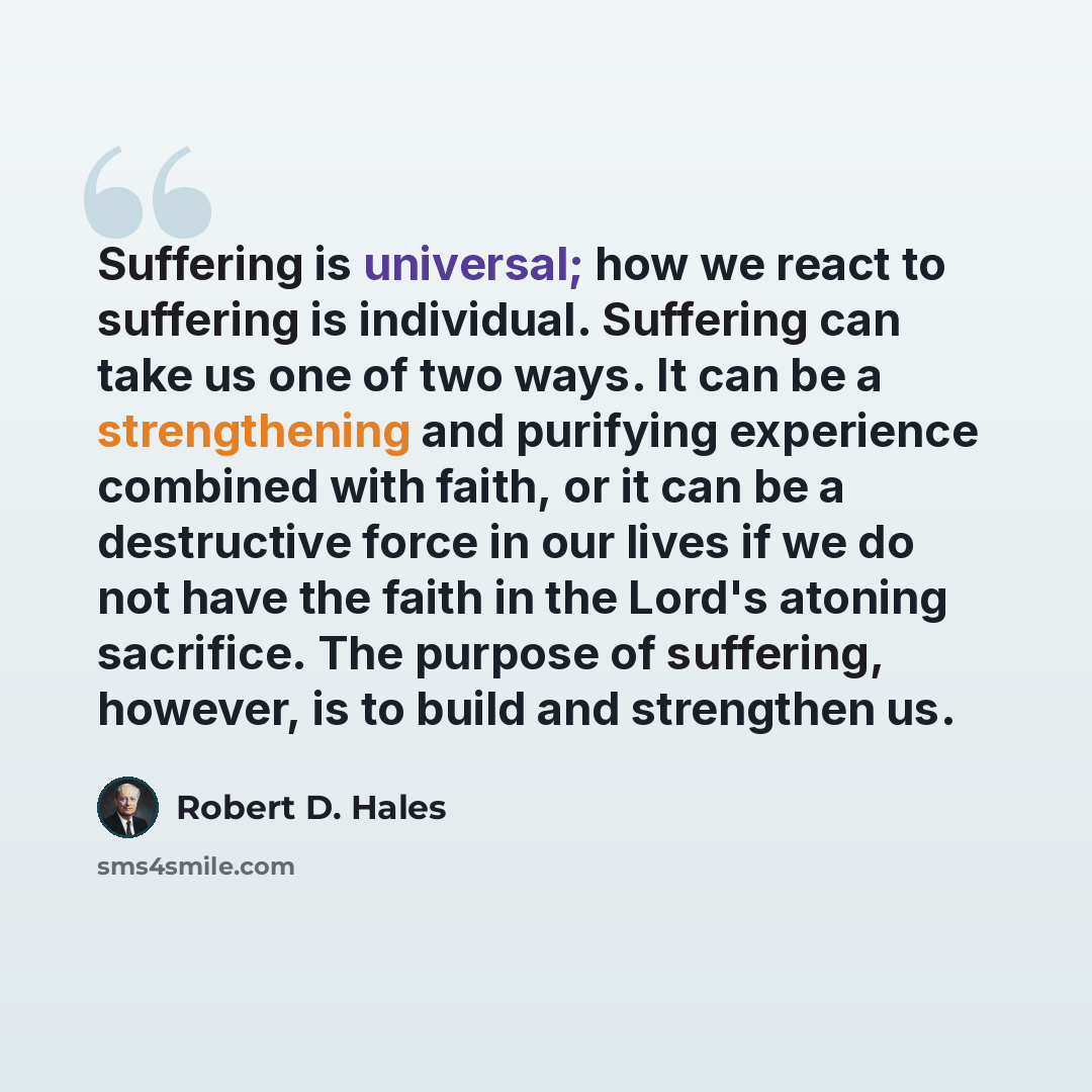 “Suffering is universal; how we react to suffering is individual. Suffering can take us one of two ways. It can be a strengthening and purifying experience combined with faith, or it can be a destructive force in our lives if we do not have the faith in the Lord's atoning sacrifice. The purpose of…” quote by Robert D. Hales